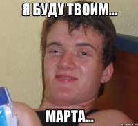 я буду твоим... марта...