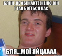 бліін ,не обіжайте женю,він і так боїться вас бля...мої яйцаааа