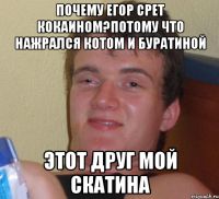 Почему егор срет кокаином?потому что нажрался котом и буратиной Этот друг мой скатина