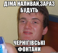 Діма наливай,зараз будуть Чернігівські фонтани