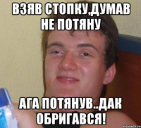 взяв стопку,думав не потяну ага потянув..дак обригався!