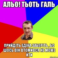 альо! тьоть галь прийдіть едіка заберіть , бо шось він втомився не може йти