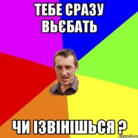 тебе сразу вьєбать чи ізвінішься ?