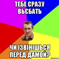 тебе сразу вьєбать чи ізвінішься перед дамой?