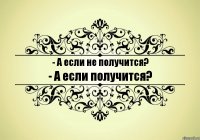 - А если не получится? - А если получится?