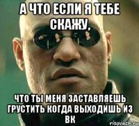 а что если я тебе скажу, что ты меня заставляешь грустить когда выходишь из вк