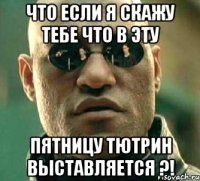 что если я скажу тебе что в эту пятницу тютрин выставляется ?!