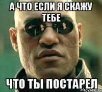 а что если я скажу тебе что ты постарел