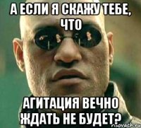 а если я скажу тебе, что агитация вечно ждать не будет?