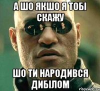 а шо якшо я тобі скажу шо ти народився дибілом