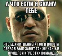 А что если я скажу тебе что единственный гол в ворота сербов был забит так же как и в прошлой игре этих команд