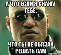 А что если я скажу тебе, что ты не обязан решать сам