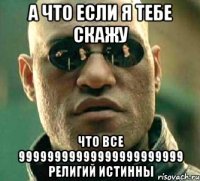 А что если я тебе скажу что все 99999999999999999999999 религий истинны