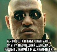  а что если я табе скажу что заутра паследний день,каб рашыть насчёт медикал-пати!