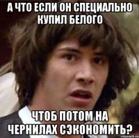 а что если он специально купил белого чтоб потом на чернилах сэкономить?