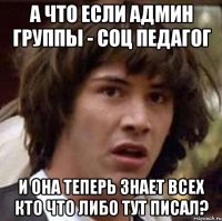 а что если админ группы - соц педагог и она теперь знает всех кто что либо тут писал?