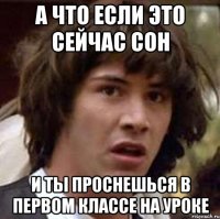 а что если это сейчас сон и ты проснешься в первом классе на уроке