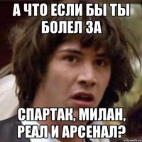 а что если бы ты болел за спартак, милан, реал и арсенал?