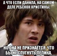 а что если данила, на самом деле ребёнок кристины, но она не признаётся, что бы не спугнуть лёлика.