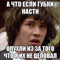 а что если губки насти опухли из за того что я их не целовал