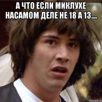 а что если миклухе насамом деле не 18 а 13.... 