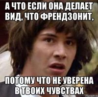 а что если она делает вид, что френдзонит, потому что не уверена в твоих чувствах