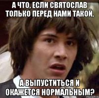 а что, если святослав только перед нами такой, а выпуститься и окажется нормальным?