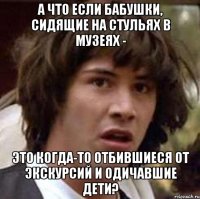 А что если бабушки, сидящие на стульях в музеях - это когда-то отбившиеся от экскурсий и одичавшие дети?