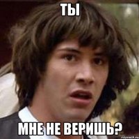 ты мне не веришь?