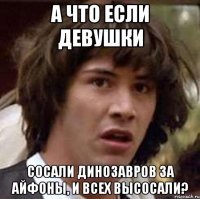 А что если девушки Сосали динозавров за айфоны, и всех высосали?