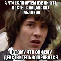 А что если Артем публикует посты с пацанских пабликов потому что они ему действительно нравятся