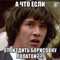 а что если отпиздить борисовну лопатой??!