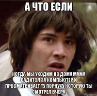 а что если когда мы уходим из дому мама садится за компьютер и просматривает ту порнуху которую ты смотрел вчера