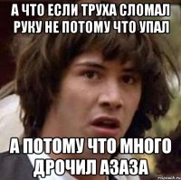 А что если труха сломал руку не потому что упал а потому что много дрочил азаза