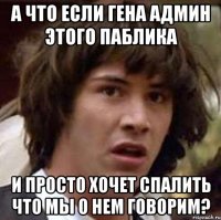 А что если гена админ этого паблика и просто хочет спалить что мы о нем говорим?