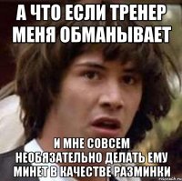 а что если тренер меня обманывает и мне совсем необязательно делать ему минет в качестве разминки