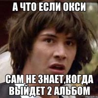 а что если окси сам не знает,когда выйдет 2 альбом