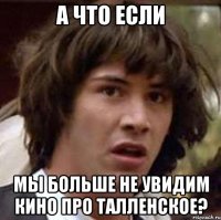 А что если мы больше не увидим кино про талленское?