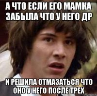 а что если его мамка забыла что у него ДР и решила отмазаться что оно у него после трех