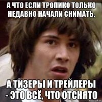 А что если тропико только недавно начали снимать, а тизеры и трейлеры - это всё, что отснято