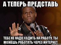 а теперь представь тебе не надо ходить на работу, ты можешь работать через интернет