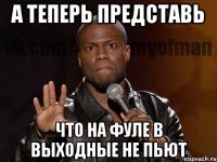 А теперь представь что на ФУЛе в выходные не пьют