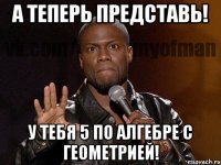 А теперь представь! У тебя 5 по алгебре с геометрией!