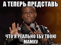 А теперь представь Что я реально ебу твою мамку