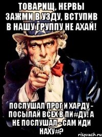 товарищ, нервы зажми в узду, вступив в нашу группу не ахай! послушал прог и харду - посылай всех в пи#ду! а не послушал - сам иди наху#?