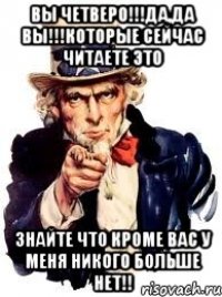 вы четверо!!!да,да вы!!!которые сейчас читаете это знайте что кроме вас у меня никого больше нет!!