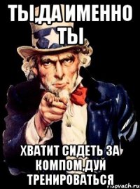 Ты,да именно Ты хватит сидеть за компом,дуй тренироваться