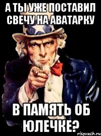 А ТЫ УЖЕ ПОСТАВИЛ СВЕЧУ НА АВАТАРКУ В ПАМЯТЬ ОБ ЮЛЕЧКЕ?