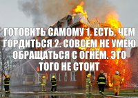 готовить самому 1. есть, чем гордиться 2. совсем не умею обращаться с огнём. это того не стоит