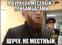 Я ДУРАЧОК МЕСТНЫЙ С ПРИБАМБАСАМИ ШУЧУ, НЕ МЕСТНЫЙ.